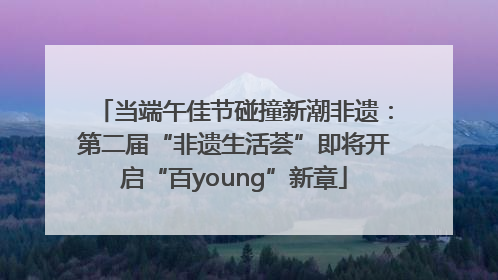 当端午佳节碰撞新潮非遗：第二届“非遗生活荟”即将开启“百young”新章