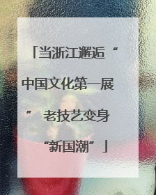 当浙江邂逅“中国文化第一展” 老技艺变身“新国潮”