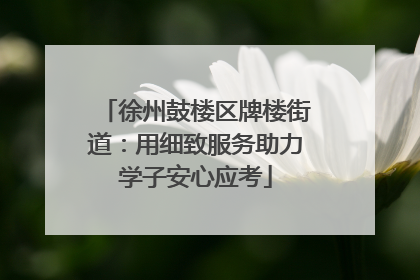 徐州鼓楼区牌楼街道：用细致服务助力学子安心应考