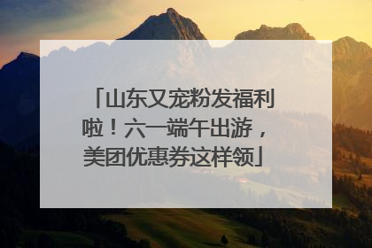 山东又宠粉发福利啦！六一端午出游，美团优惠券这样领