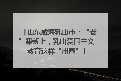 山东威海乳山市：“老”课新上，乳山爱国主义教育这样“出圈”