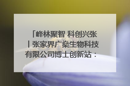 峰林聚智 科创兴张丨张家界广燊生物科技有限公司博士创新站：立足生态优势 激活“绿色宝藏”