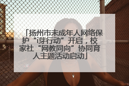 扬州市未成年人网络保护“i芽行动”开启，校家社“网教同向”协同育人主题活动启动