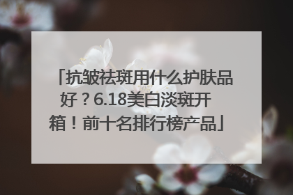 抗皱祛斑用什么护肤品好？6.18美白淡斑开箱！前十名排行榜产品