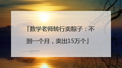 数学老师转行卖粽子：不到一个月，卖出15万个