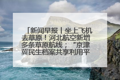新闻早报丨坐上飞机去草原！河北航空新增多条草原航线；“京津冀民生档案共享利用平台”上线试运行>>