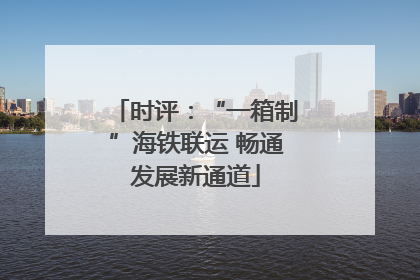 时评：“一箱制”海铁联运 畅通发展新通道