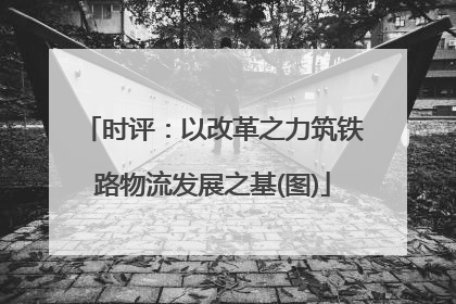 时评：以改革之力筑铁路物流发展之基(图)
