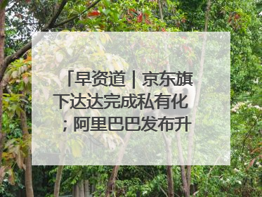 早资道｜京东旗下达达完成私有化；阿里巴巴发布升级版Qwen3
