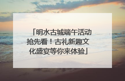 明水古城端午活动抢先看！古礼新趣文化盛宴等你来体验