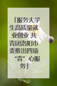 服务大学生高质量就业创业 共青团洛阳市委推出四项“青”心服务