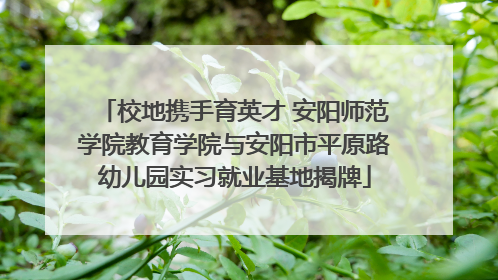 校地携手育英才 安阳师范学院教育学院与安阳市平原路幼儿园实习就业基地揭牌