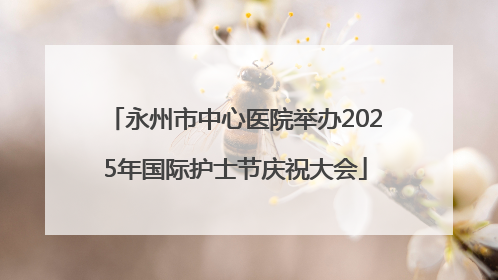 永州市中心医院举办2025年国际护士节庆祝大会