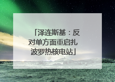 泽连斯基：反对单方面重启扎波罗热核电站
