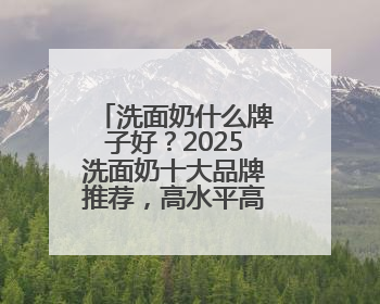 洗面奶什么牌子好？2025洗面奶十大品牌推荐，高水平高回购！
