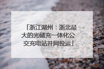 浙江湖州：浙北最大的光储充一体化公交充电站并网投运