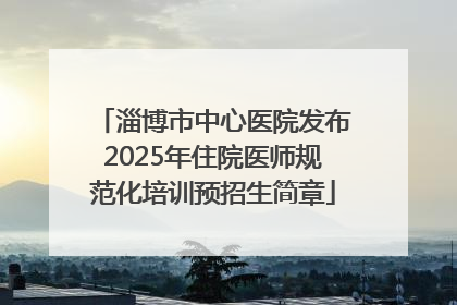 淄博市中心医院发布2025年住院医师规范化培训预招生简章