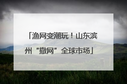渔网变潮玩！山东滨州“撒网”全球市场