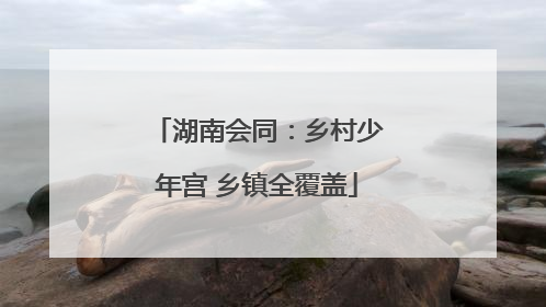 湖南会同：乡村少年宫 乡镇全覆盖