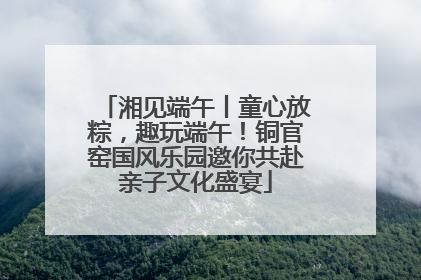 湘见端午丨童心放粽，趣玩端午！铜官窑国风乐园邀你共赴亲子文化盛宴
