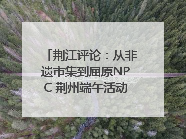 荆江评论：从非遗市集到屈原NPC 荆州端午活动让千年楚文化“破圈”生长