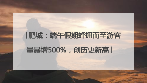 肥城：端午假期蜂拥而至游客量暴增500%，创历史新高