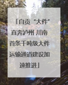 自贡“大件”直奔泸州 川南首条千吨级大件运输通道建设加速推进