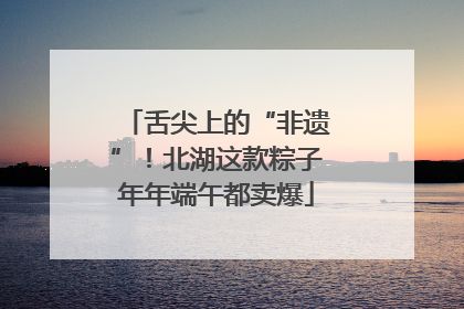 舌尖上的“非遗”！北湖这款粽子年年端午都卖爆