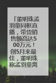 董明珠孟羽童同框直播，带货销售额高达500万元！创5月来最佳，董明珠称孟羽童离开时“犯了很大的错”