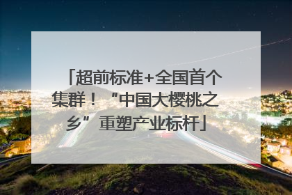 超前标准+全国首个集群！“中国大樱桃之乡”重塑产业标杆