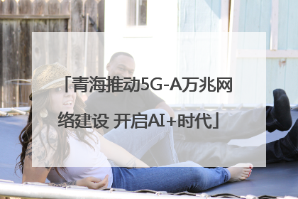 青海推动5G-A万兆网络建设 开启AI+时代
