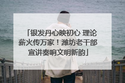 银发丹心映初心 理论薪火传万家！潍坊老干部宣讲奏响文明新韵