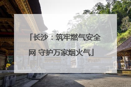 长沙：筑牢燃气安全网 守护万家烟火气