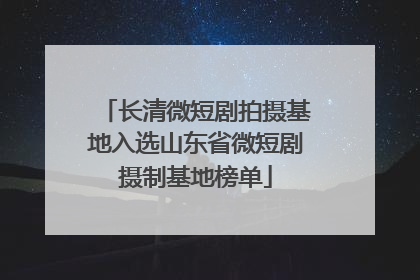长清微短剧拍摄基地入选山东省微短剧摄制基地榜单