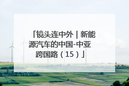 镜头连中外｜新能源汽车的中国-中亚跨国路（15）