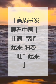 高质量发展看中国｜非遗“潮”起来 消费“旺”起来