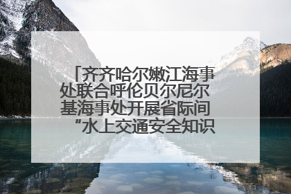 齐齐哈尔嫩江海事处联合呼伦贝尔尼尔基海事处开展省际间“水上交通安全知识进校园”活动