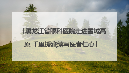黑龙江省眼科医院走进雪域高原 千里援藏续写医者仁心