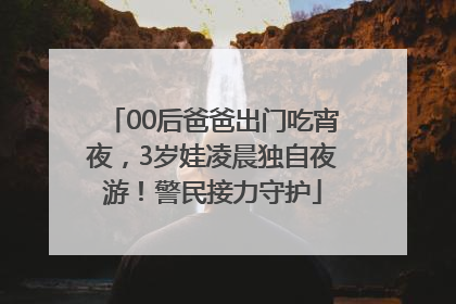 00后爸爸出门吃宵夜，3岁娃凌晨独自夜游！警民接力守护