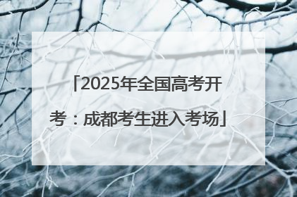 2025年全国高考开考：成都考生进入考场