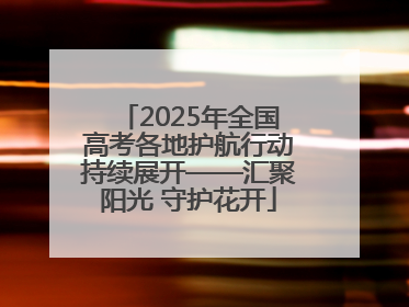 2025年全国高考各地护航行动持续展开——汇聚阳光 守护花开
