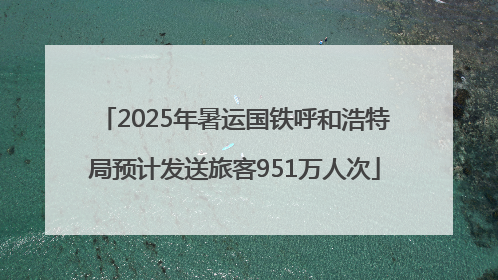 2025年暑运国铁呼和浩特局预计发送旅客951万人次