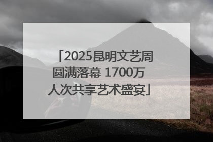 2025昆明文艺周圆满落幕 1700万人次共享艺术盛宴