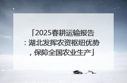 2025春耕运输报告：湖北发挥农资枢纽优势，保障全国农业生产