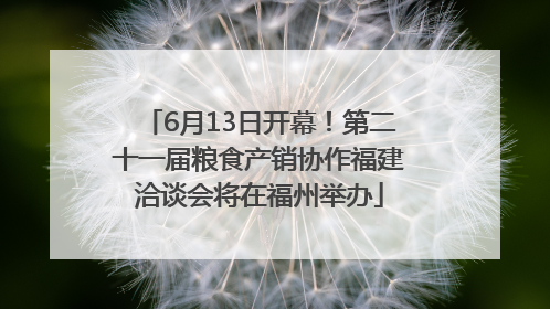 6月13日开幕！第二十一届粮食产销协作福建洽谈会将在福州举办