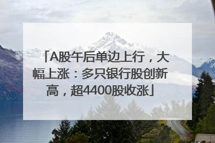 A股午后单边上行，大幅上涨：多只银行股创新高，超4400股收涨
